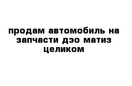 продам автомобиль на запчасти дэо матиз целиком